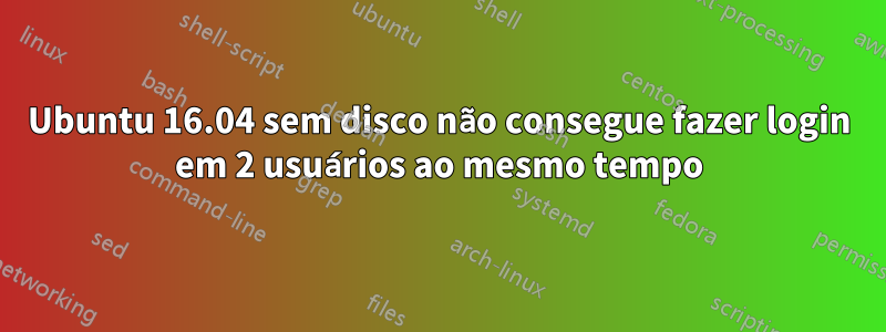 Ubuntu 16.04 sem disco não consegue fazer login em 2 usuários ao mesmo tempo