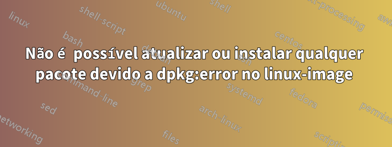 Não é possível atualizar ou instalar qualquer pacote devido a dpkg:error no linux-image