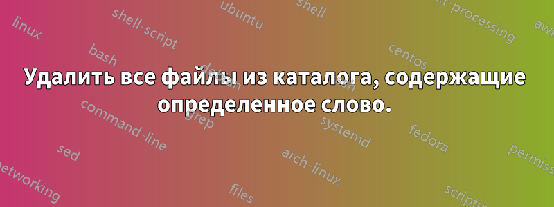 Удалить все файлы из каталога, содержащие определенное слово.