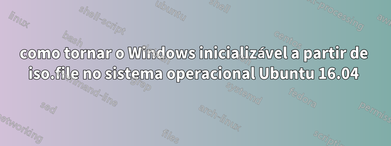 como tornar o Windows inicializável a partir de iso.file no sistema operacional Ubuntu 16.04