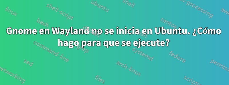 Gnome en Wayland no se inicia en Ubuntu. ¿Cómo hago para que se ejecute?