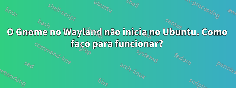 O Gnome no Wayland não inicia no Ubuntu. Como faço para funcionar?