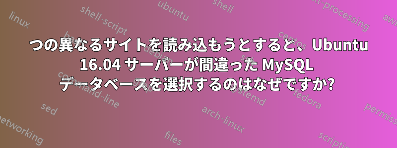 2 つの異なるサイトを読み込もうとすると、Ubuntu 16.04 サーバーが間違った MySQL データベースを選択するのはなぜですか?