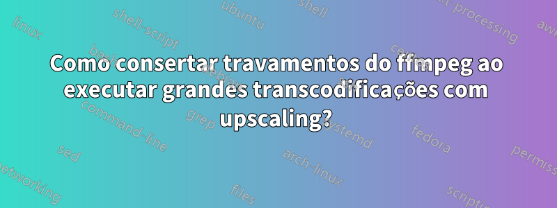 Como consertar travamentos do ffmpeg ao executar grandes transcodificações com upscaling?