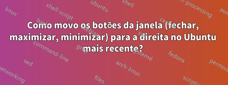 Como movo os botões da janela (fechar, maximizar, minimizar) para a direita no Ubuntu mais recente?