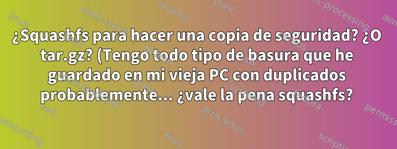 ¿Squashfs para hacer una copia de seguridad? ¿O tar.gz? (Tengo todo tipo de basura que he guardado en mi vieja PC con duplicados probablemente... ¿vale la pena squashfs?