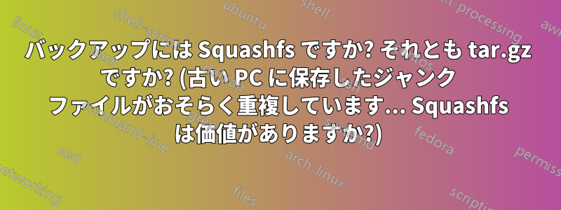 バックアップには Squashfs ですか? それとも tar.gz ですか? (古い PC に保存したジャンク ファイルがおそらく重複しています... Squashfs は価値がありますか?)