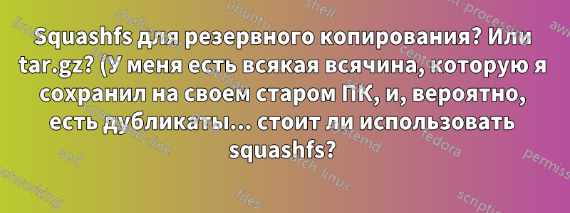 Squashfs для резервного копирования? Или tar.gz? (У меня есть всякая всячина, которую я сохранил на своем старом ПК, и, вероятно, есть дубликаты... стоит ли использовать squashfs?