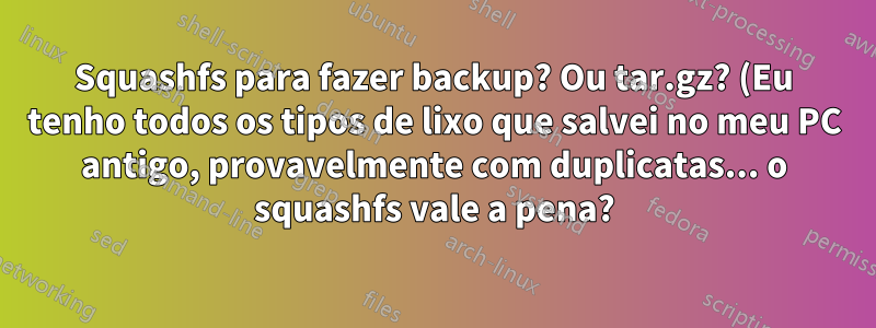 Squashfs para fazer backup? Ou tar.gz? (Eu tenho todos os tipos de lixo que salvei no meu PC antigo, provavelmente com duplicatas... o squashfs vale a pena?