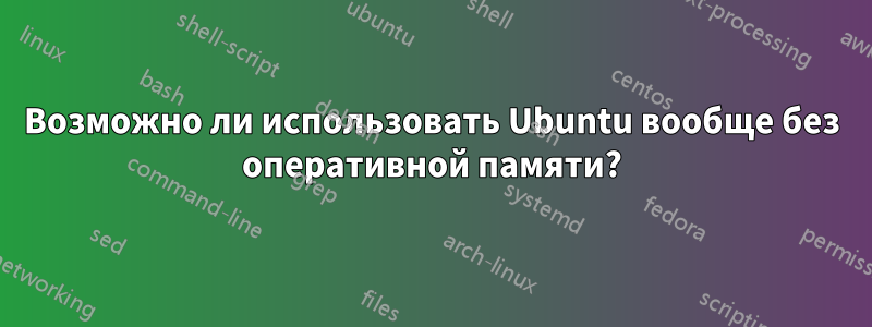 Возможно ли использовать Ubuntu вообще без оперативной памяти?