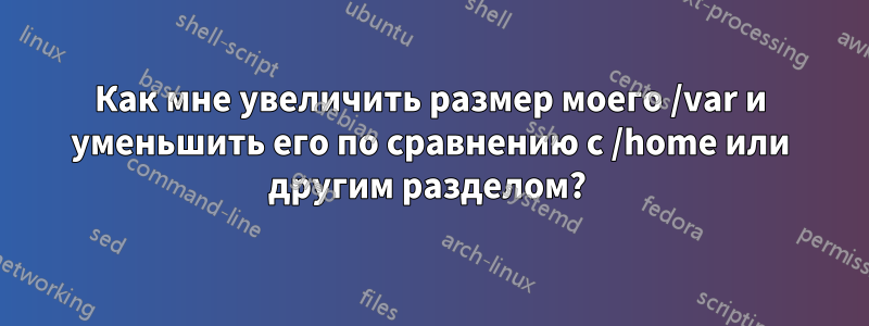 Как мне увеличить размер моего /var и уменьшить его по сравнению с /home или другим разделом? 