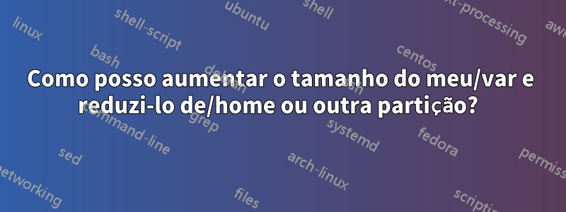 Como posso aumentar o tamanho do meu/var e reduzi-lo de/home ou outra partição? 