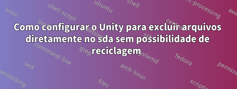 Como configurar o Unity para excluir arquivos diretamente no sda sem possibilidade de reciclagem 