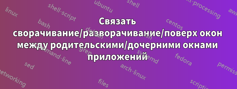 Связать сворачивание/разворачивание/поверх окон между родительскими/дочерними окнами приложений