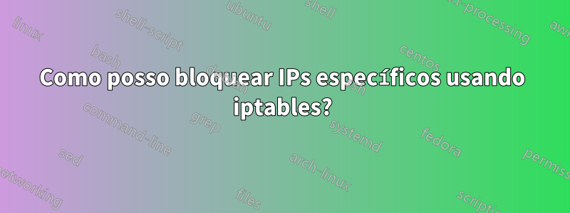 Como posso bloquear IPs específicos usando iptables?