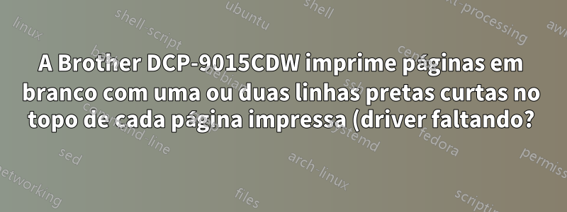 A Brother DCP-9015CDW imprime páginas em branco com uma ou duas linhas pretas curtas no topo de cada página impressa (driver faltando?)