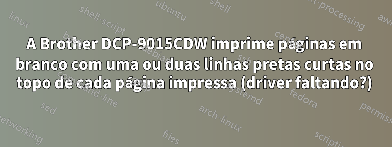 A Brother DCP-9015CDW imprime páginas em branco com uma ou duas linhas pretas curtas no topo de cada página impressa (driver faltando?)