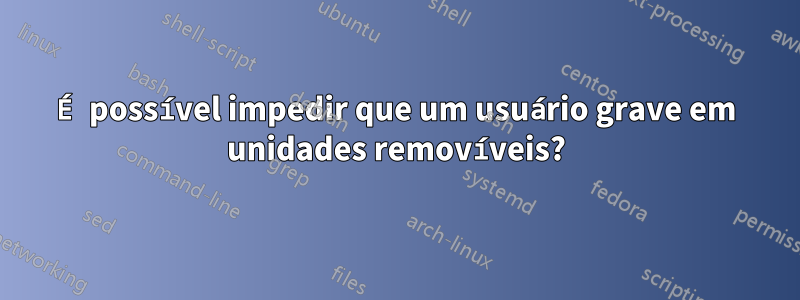 É possível impedir que um usuário grave em unidades removíveis?