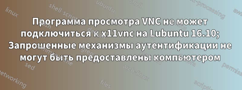 Программа просмотра VNC не может подключиться к x11vnc на Lubuntu 16.10; Запрошенные механизмы аутентификации не могут быть предоставлены компьютером