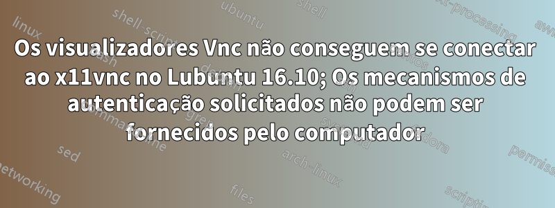 Os visualizadores Vnc não conseguem se conectar ao x11vnc no Lubuntu 16.10; Os mecanismos de autenticação solicitados não podem ser fornecidos pelo computador