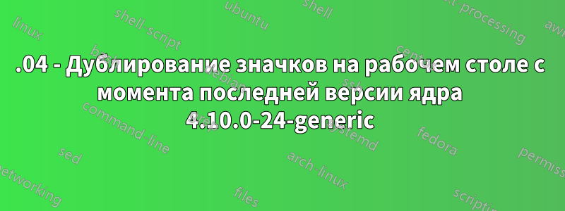 17.04 - Дублирование значков на рабочем столе с момента последней версии ядра 4.10.0-24-generic