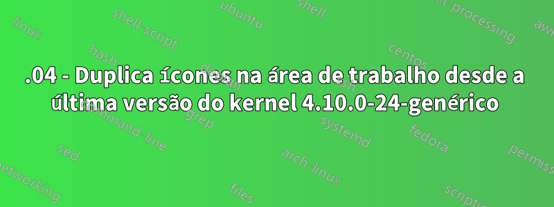 17.04 - Duplica ícones na área de trabalho desde a última versão do kernel 4.10.0-24-genérico