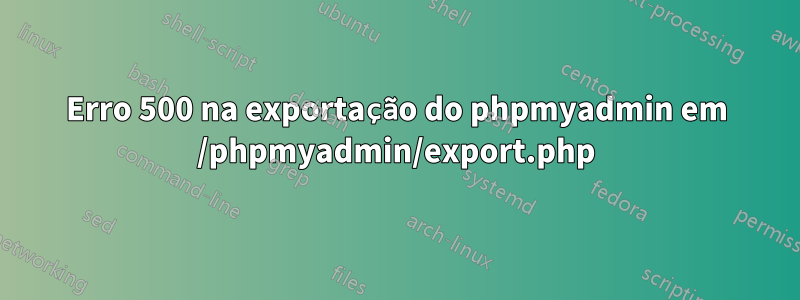 Erro 500 na exportação do phpmyadmin em /phpmyadmin/export.php