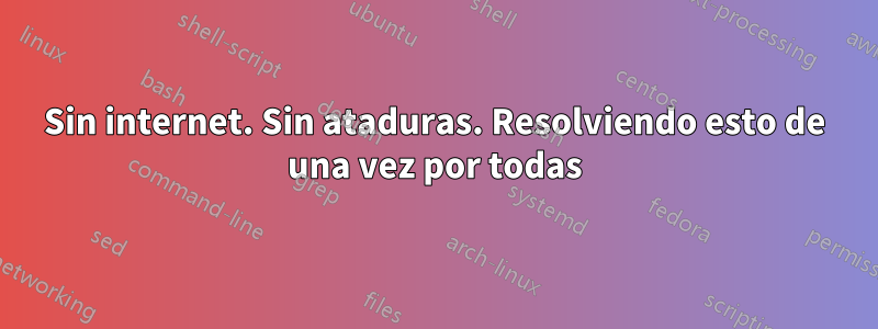 Sin internet. Sin ataduras. Resolviendo esto de una vez por todas