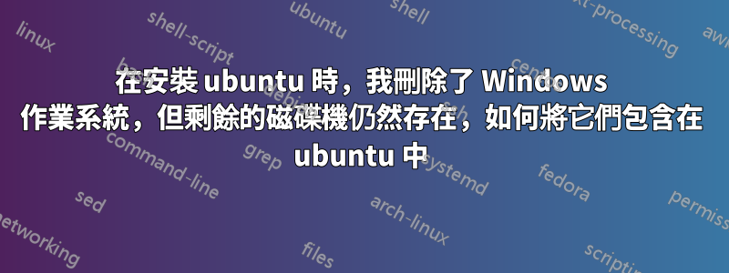 在安裝 ubuntu 時，我刪除了 Windows 作業系統，但剩餘的磁碟機仍然存在，如何將它們包含在 ubuntu 中