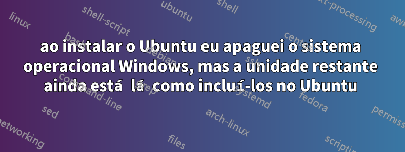 ao instalar o Ubuntu eu apaguei o sistema operacional Windows, mas a unidade restante ainda está lá como incluí-los no Ubuntu