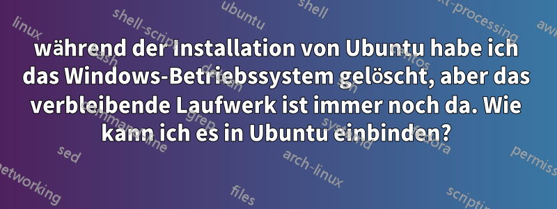 während der Installation von Ubuntu habe ich das Windows-Betriebssystem gelöscht, aber das verbleibende Laufwerk ist immer noch da. Wie kann ich es in Ubuntu einbinden?