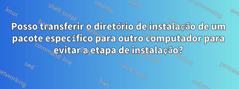 Posso transferir o diretório de instalação de um pacote específico para outro computador para evitar a etapa de instalação?
