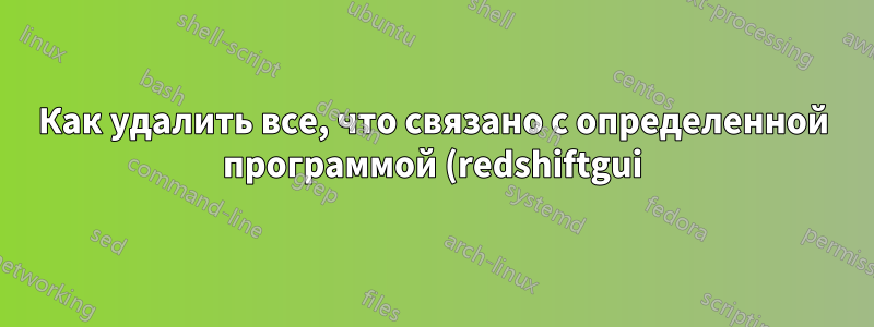 Как удалить все, что связано с определенной программой (redshiftgui)?