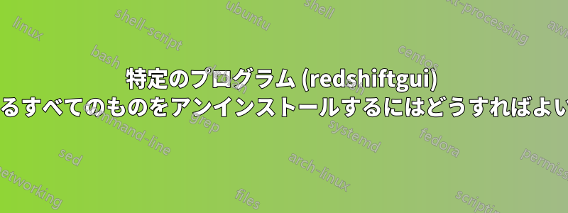特定のプログラム (redshiftgui) に関連するすべてのものをアンインストールするにはどうすればよいですか?