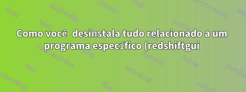 Como você desinstala tudo relacionado a um programa específico (redshiftgui)?