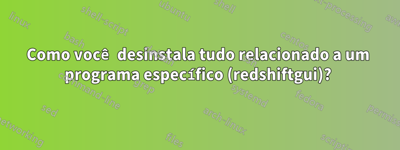 Como você desinstala tudo relacionado a um programa específico (redshiftgui)?