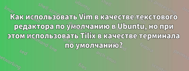 Как использовать Vim в качестве текстового редактора по умолчанию в Ubuntu, но при этом использовать Tilix в качестве терминала по умолчанию?