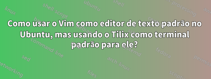 Como usar o Vim como editor de texto padrão no Ubuntu, mas usando o Tilix como terminal padrão para ele?
