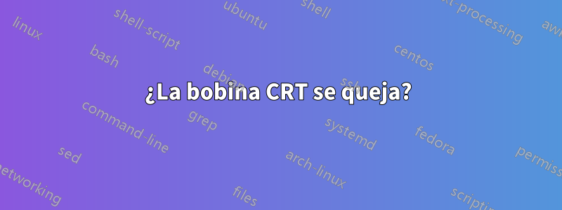 ¿La bobina CRT se queja?
