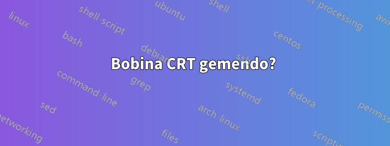 Bobina CRT gemendo?