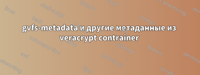 gvfs-metadata и другие метаданные из veracrypt contrainer