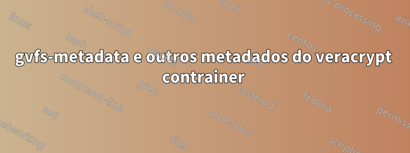 gvfs-metadata e outros metadados do veracrypt contrainer