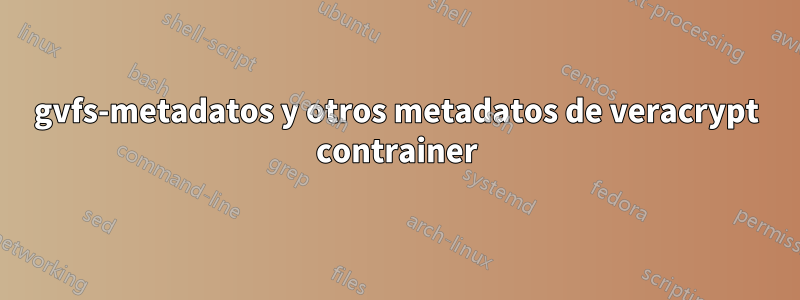 gvfs-metadatos y otros metadatos de veracrypt contrainer