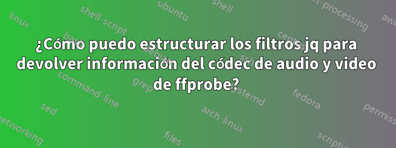 ¿Cómo puedo estructurar los filtros jq para devolver información del códec de audio y video de ffprobe?