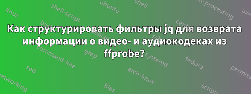 Как структурировать фильтры jq для возврата информации о видео- и аудиокодеках из ffprobe?