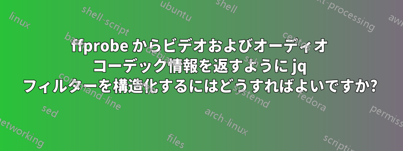 ffprobe からビデオおよびオーディオ コーデック情報を返すように jq フィルターを構造化するにはどうすればよいですか?