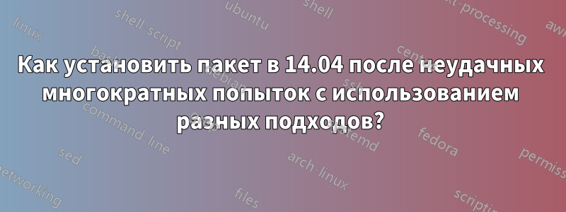 Как установить пакет в 14.04 после неудачных многократных попыток с использованием разных подходов?
