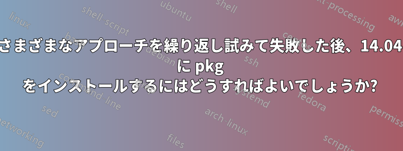 さまざまなアプローチを繰り返し試みて失敗した後、14.04 に pkg をインストールするにはどうすればよいでしょうか?