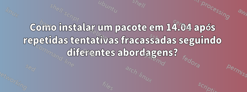 Como instalar um pacote em 14.04 após repetidas tentativas fracassadas seguindo diferentes abordagens?