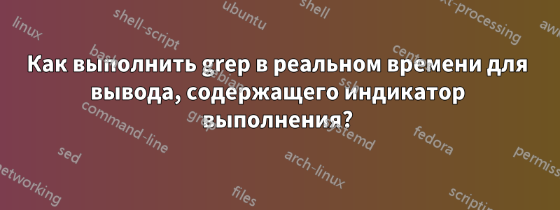 Как выполнить grep в реальном времени для вывода, содержащего индикатор выполнения?